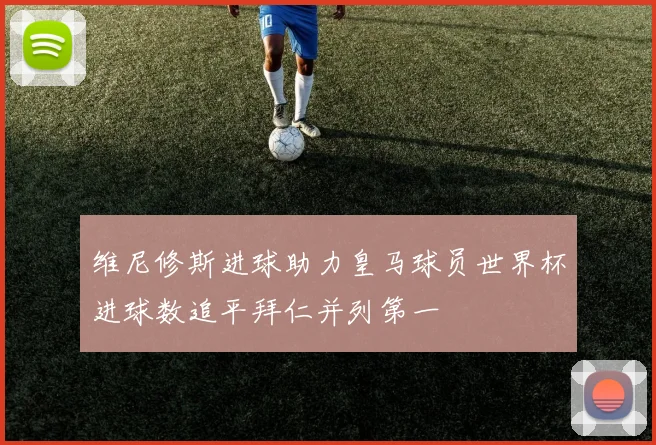 维尼修斯进球助力皇马球员世界杯进球数追平拜仁并列第一