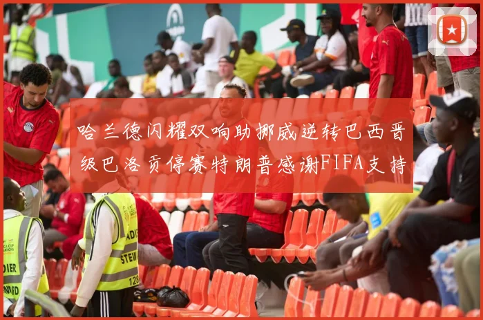 哈兰德闪耀双响助挪威逆转巴西晋级巴洛贡停赛特朗普感谢FIFA支持