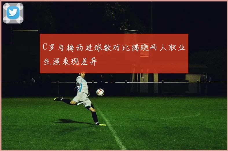 C罗与梅西进球数对比揭晓两人职业生涯表现差异