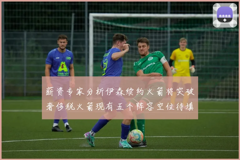薪资专家分析伊森续约火箭将突破奢侈税火箭现有五个阵容空位待填补