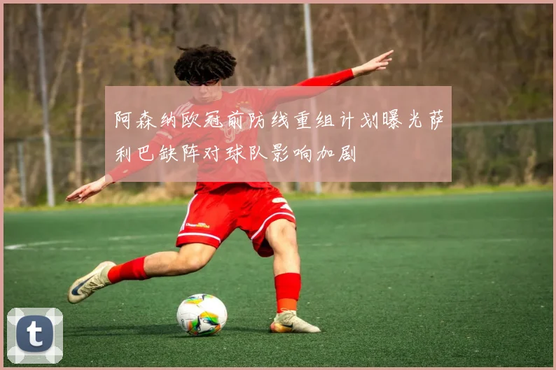 阿森纳欧冠前防线重组计划曝光萨利巴缺阵对球队影响加剧