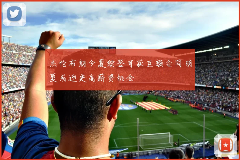 杰伦布朗今夏续签可获巨额合同明夏或迎更高薪资机会
