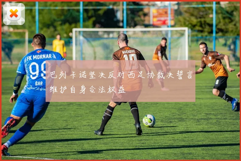 巴列卡诺坚决反对西足协裁决誓言维护自身合法权益