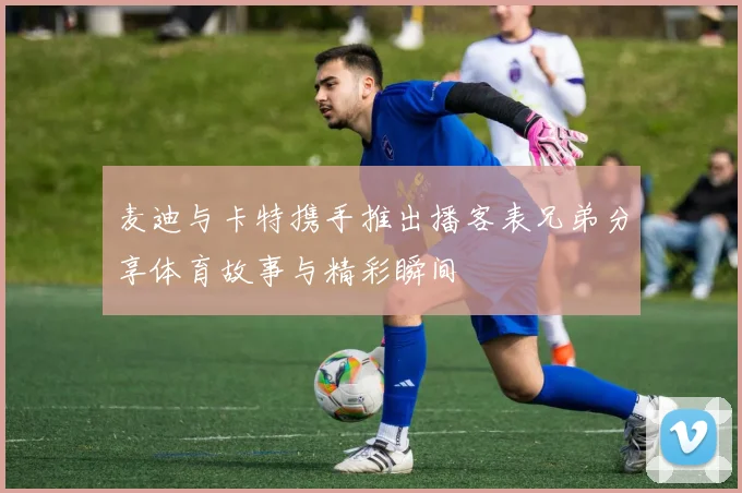 麦迪与卡特携手推出播客表兄弟分享体育故事与精彩瞬间