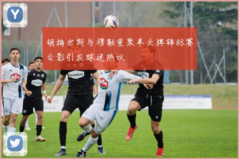 胡梅尔斯与穆勒重聚羊头牌锦标赛合影引发球迷热议