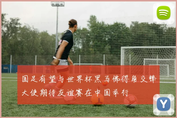 国足有望与世界杯黑马佛得角交锋大使期待友谊赛在中国举行