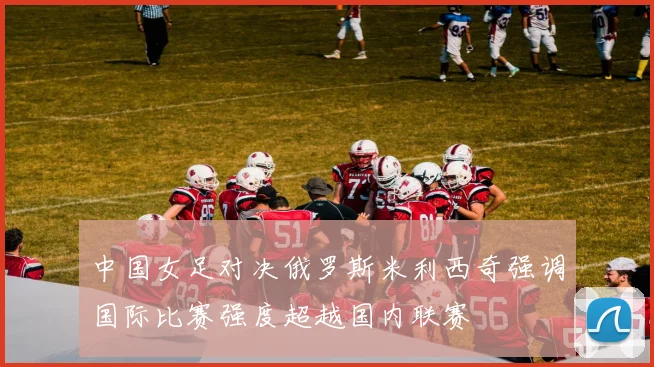 中国女足对决俄罗斯米利西奇强调国际比赛强度超越国内联赛