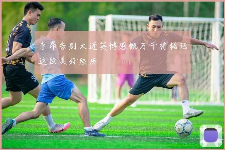 李昂告别大连英博感慨万千将铭记这段美好经历