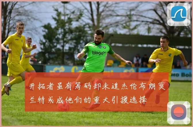 开拓者虽有筹码却未追杰伦布朗莫兰特或成他们的重大引援选择