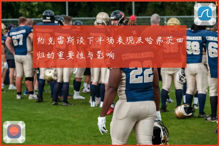 约克雷斯谈下半场表现及哈弗茨回归的重要性与影响