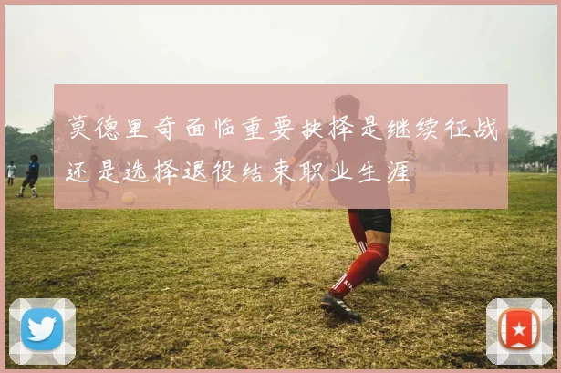 莫德里奇面临重要抉择是继续征战还是选择退役结束职业生涯