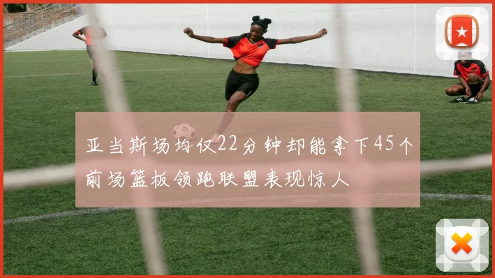亚当斯场均仅22分钟却能拿下45个前场篮板领跑联盟表现惊人