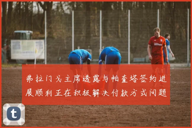 弗拉门戈主席透露与帕奎塔签约进展顺利正在积极解决付款方式问题