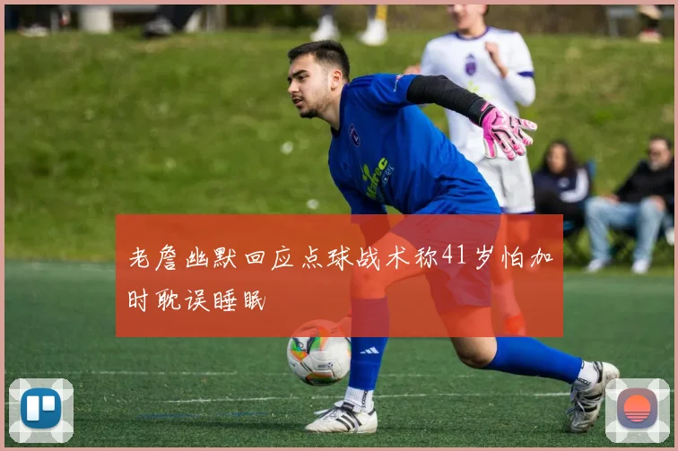 老詹幽默回应点球战术称41岁怕加时耽误睡眠