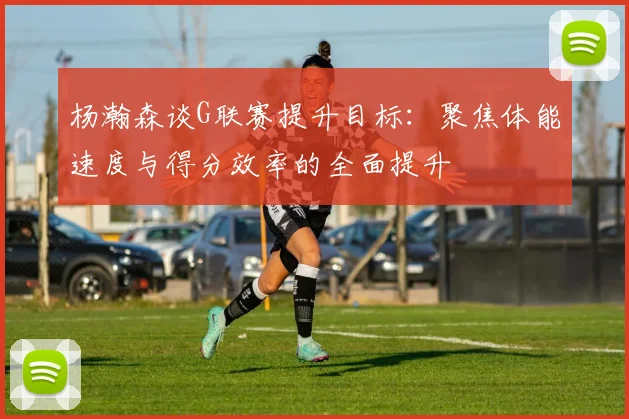 杨瀚森谈G联赛提升目标：聚焦体能速度与得分效率的全面提升