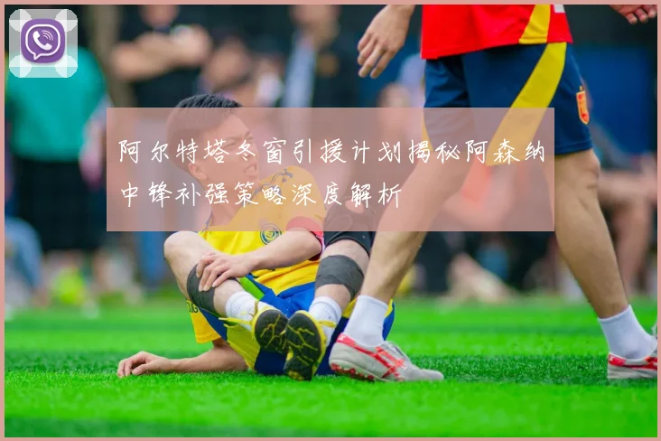 阿尔特塔冬窗引援计划揭秘阿森纳中锋补强策略深度解析