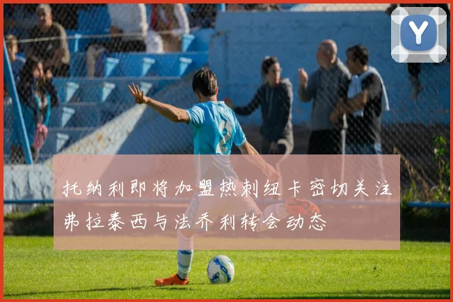 托纳利即将加盟热刺纽卡密切关注弗拉泰西与法乔利转会动态