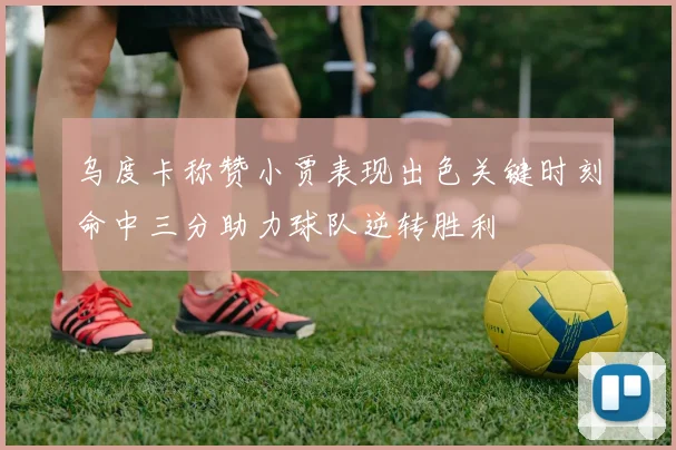 乌度卡称赞小贾表现出色关键时刻命中三分助力球队逆转胜利