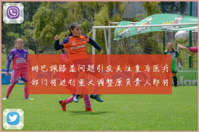 姆巴佩膝盖问题引发关注皇马医疗部门将进行重大调整原负责人即将离任
