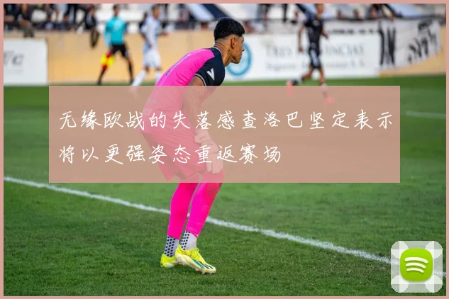 无缘欧战的失落感查洛巴坚定表示将以更强姿态重返赛场