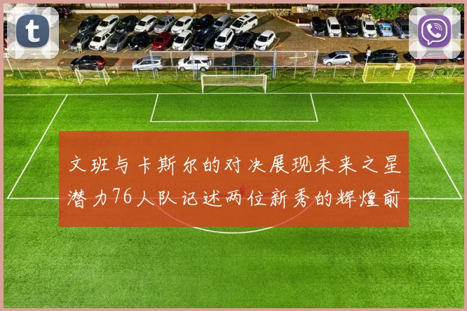 文班与卡斯尔的对决展现未来之星潜力76人队记述两位新秀的辉煌前景